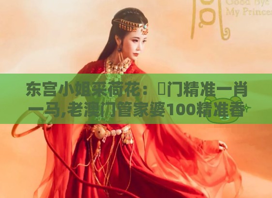 东宫小姐采荷花：澚门精准一肖一马,老澳门管家婆100精准香港谜语今天的谜,杜绝虚假诱导链-务实释义、解释与落实